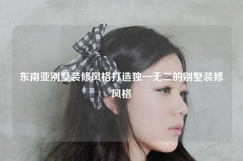 东南亚别墅装修风格打造独一无二的别墅装修风格